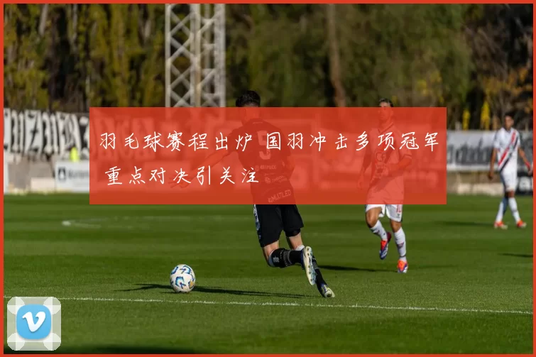 羽毛球赛程出炉 国羽冲击多项冠军 重点对决引关注