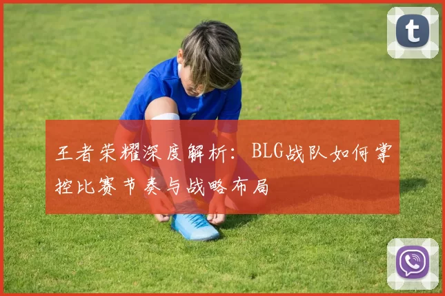 王者荣耀深度解析：BLG战队如何掌控比赛节奏与战略布局