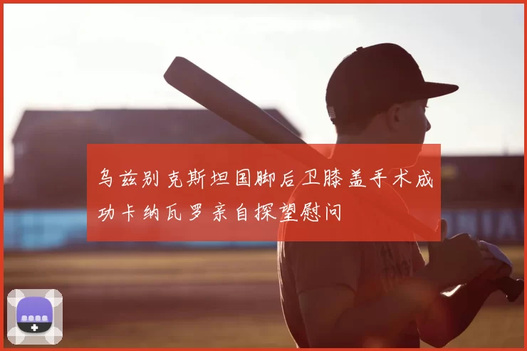 乌兹别克斯坦国脚后卫膝盖手术成功卡纳瓦罗亲自探望慰问