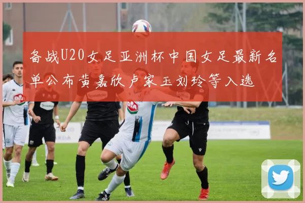 备战U20女足亚洲杯中国女足最新名单公布黄嘉欣卢家玉刘玲等入选