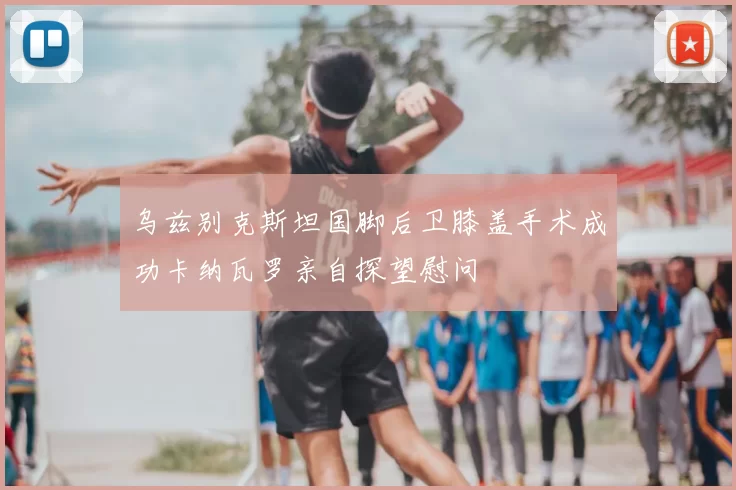 乌兹别克斯坦国脚后卫膝盖手术成功卡纳瓦罗亲自探望慰问