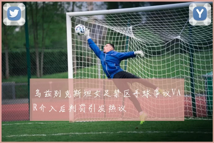 乌兹别克斯坦女足禁区手球争议VAR介入后判罚引发热议