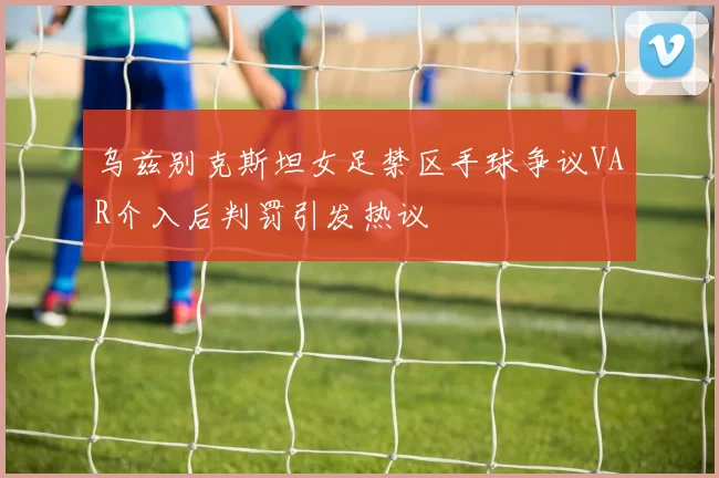 乌兹别克斯坦女足禁区手球争议VAR介入后判罚引发热议