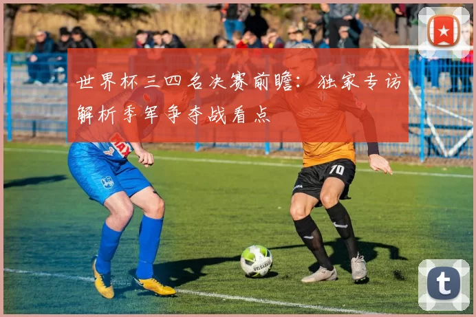 世界杯三四名决赛前瞻:独家专访解析季军争夺战看点