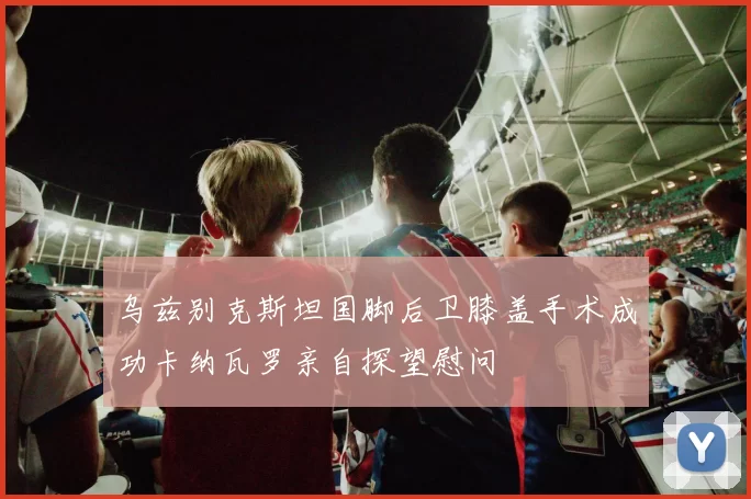 乌兹别克斯坦国脚后卫膝盖手术成功卡纳瓦罗亲自探望慰问