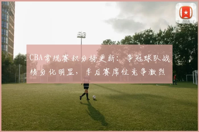 CBA常规赛积分榜更新:争冠球队战绩分化明显,季后赛席位竞争激烈