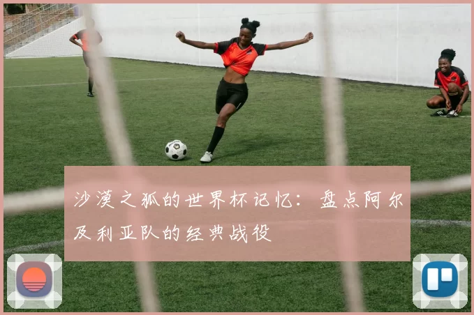 沙漠之狐的世界杯记忆:盘点阿尔及利亚队的经典战役