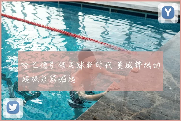 哈兰德引领足球新时代 曼城锋线的超级杀器崛起