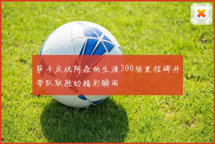 萨卡庆祝阿森纳生涯300场里程碑并带队取胜的精彩瞬间