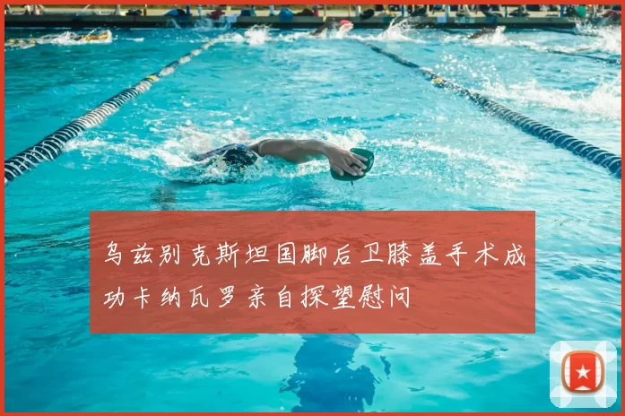 乌兹别克斯坦国脚后卫膝盖手术成功卡纳瓦罗亲自探望慰问