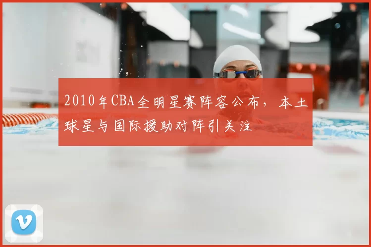 2010年CBA全明星赛阵容公布,本土球星与国际援助对阵引关注