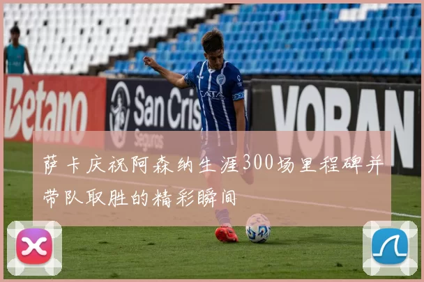 萨卡庆祝阿森纳生涯300场里程碑并带队取胜的精彩瞬间