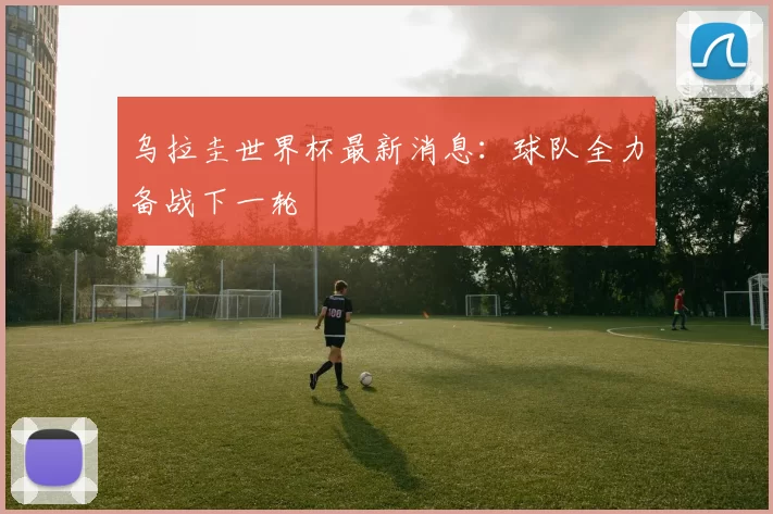 乌拉圭世界杯最新消息:球队全力备战下一轮