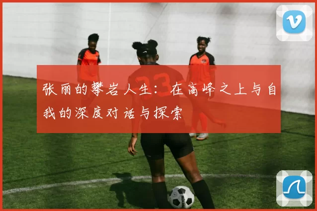 张丽的攀岩人生:在高峰之上与自我的深度对话与探索