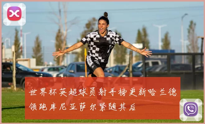 世界杯英超球员射手榜更新哈兰德领跑库尼亚萨尔紧随其后