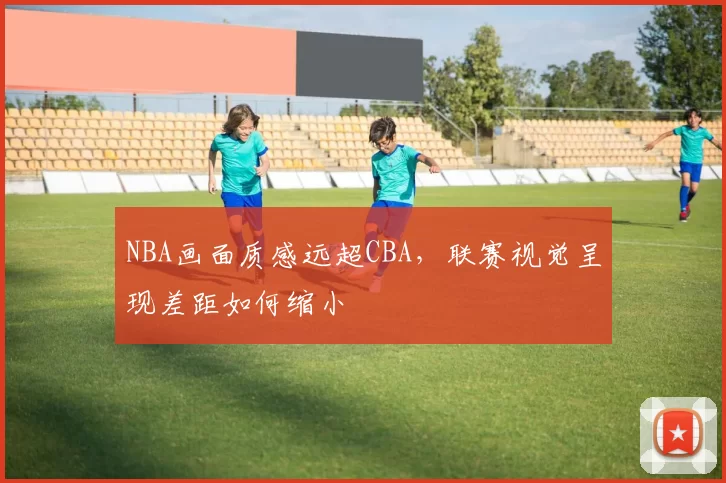 NBA画面质感远超CBA,联赛视觉呈现差距如何缩小
