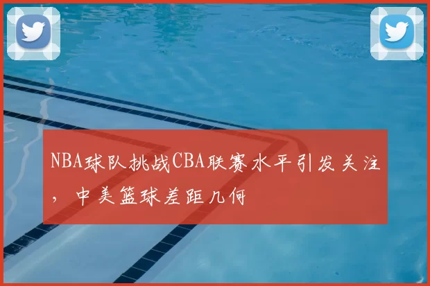 NBA球队挑战CBA联赛水平引发关注,中美篮球差距几何