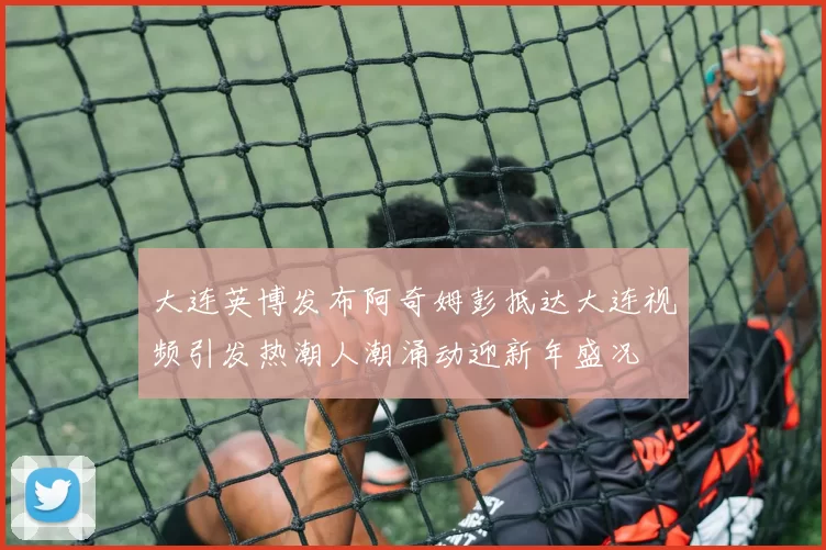 大连英博发布阿奇姆彭抵达大连视频引发热潮人潮涌动迎新年盛况