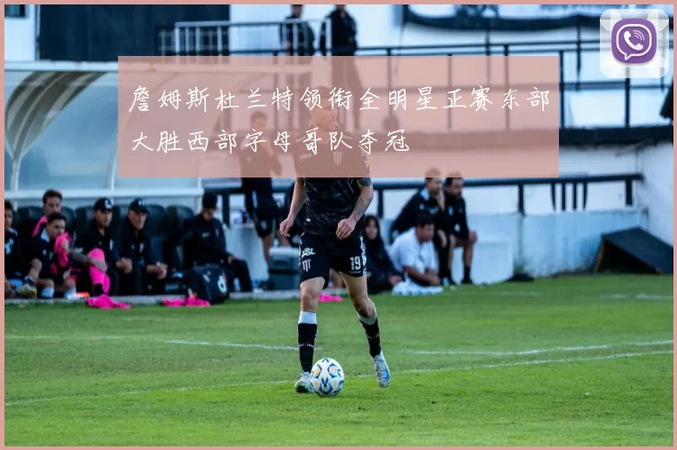 詹姆斯杜兰特领衔全明星正赛东部大胜西部字母哥队夺冠