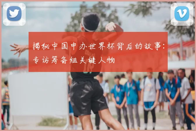 揭秘中国申办世界杯背后的故事:专访筹备组关键人物