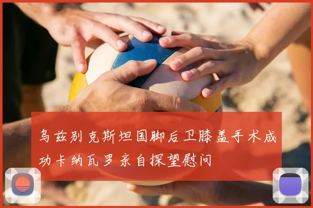 乌兹别克斯坦国脚后卫膝盖手术成功卡纳瓦罗亲自探望慰问
