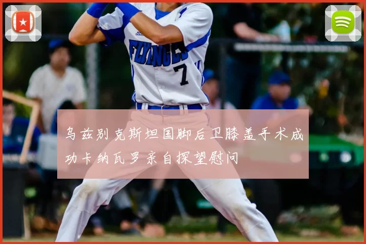 乌兹别克斯坦国脚后卫膝盖手术成功卡纳瓦罗亲自探望慰问
