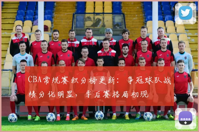 CBA常规赛积分榜更新:争冠球队战绩分化明显,季后赛格局初现