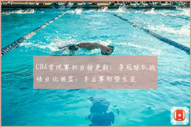 CBA常规赛积分榜更新：争冠球队战绩分化明显，季后赛形势生变