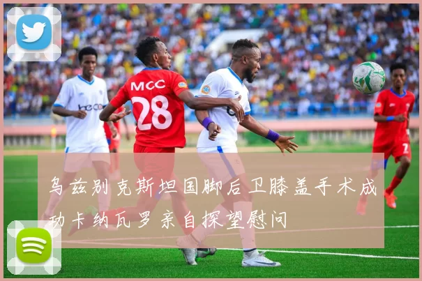 乌兹别克斯坦国脚后卫膝盖手术成功卡纳瓦罗亲自探望慰问