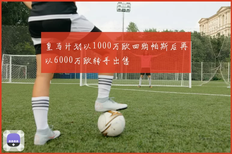 皇马计划以1000万欧回购帕斯后再以6000万欧转手出售
