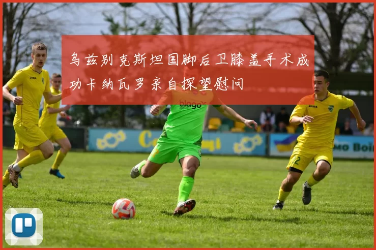 乌兹别克斯坦国脚后卫膝盖手术成功卡纳瓦罗亲自探望慰问