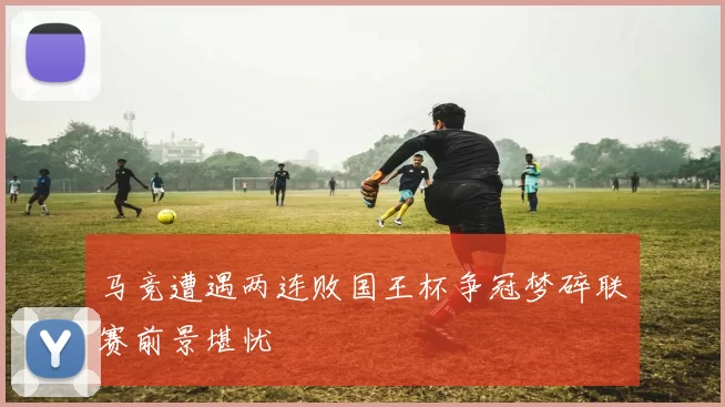 马竞遭遇两连败国王杯争冠梦碎联赛前景堪忧
