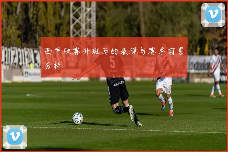 西甲联赛升班马的表现与赛季前景分析