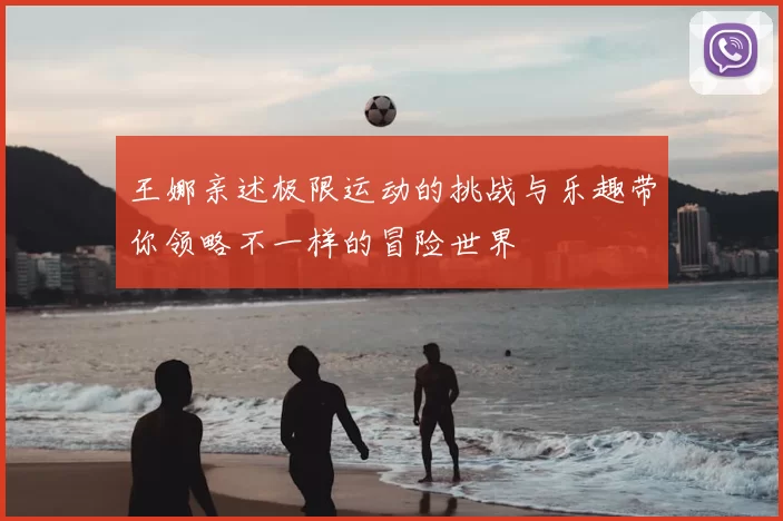 王娜亲述极限运动的挑战与乐趣带你领略不一样的冒险世界