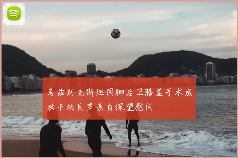 乌兹别克斯坦国脚后卫膝盖手术成功卡纳瓦罗亲自探望慰问