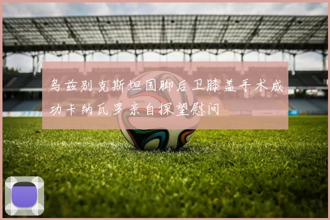 乌兹别克斯坦国脚后卫膝盖手术成功卡纳瓦罗亲自探望慰问