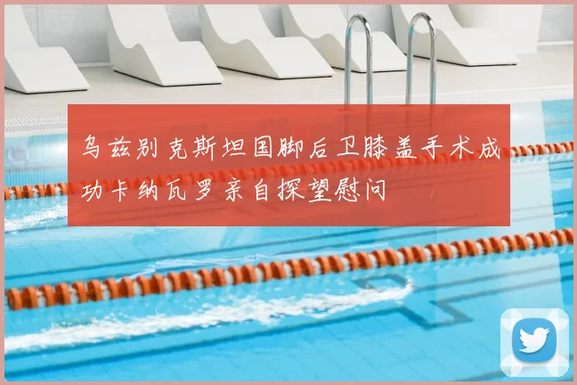 乌兹别克斯坦国脚后卫膝盖手术成功卡纳瓦罗亲自探望慰问