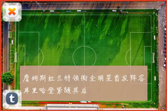 詹姆斯杜兰特领衔全明星首发阵容库里哈登紧随其后