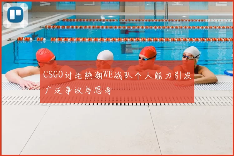 CSGO讨论热潮WE战队个人能力引发广泛争议与思考