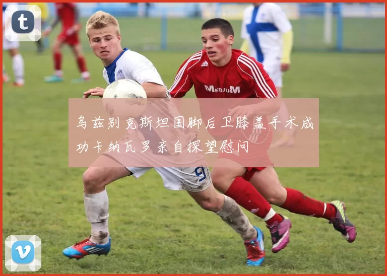 乌兹别克斯坦国脚后卫膝盖手术成功卡纳瓦罗亲自探望慰问