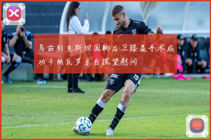 乌兹别克斯坦国脚后卫膝盖手术成功卡纳瓦罗亲自探望慰问