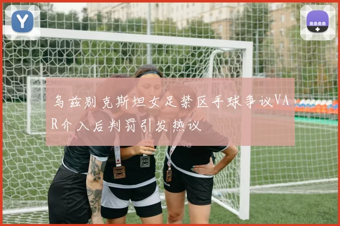 乌兹别克斯坦女足禁区手球争议VAR介入后判罚引发热议