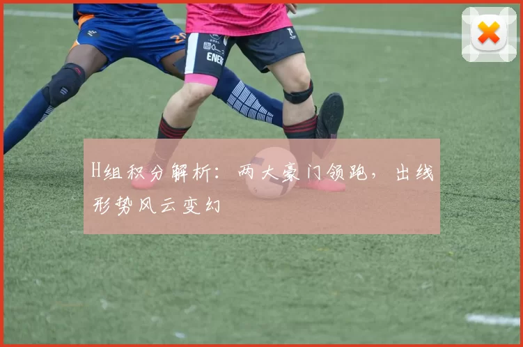 H组积分解析:两大豪门领跑,出线形势风云变幻