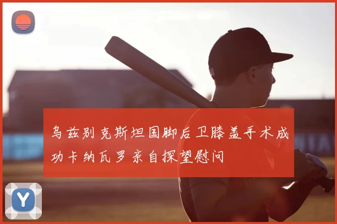 乌兹别克斯坦国脚后卫膝盖手术成功卡纳瓦罗亲自探望慰问