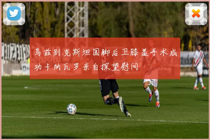 乌兹别克斯坦国脚后卫膝盖手术成功卡纳瓦罗亲自探望慰问