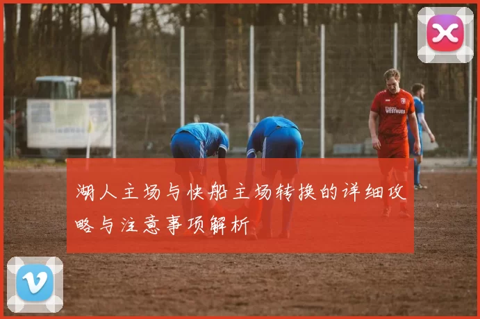 湖人主场与快船主场转换的详细攻略与注意事项解析