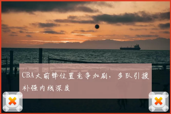 CBA大前锋位置竞争加剧,多队引援补强内线深度