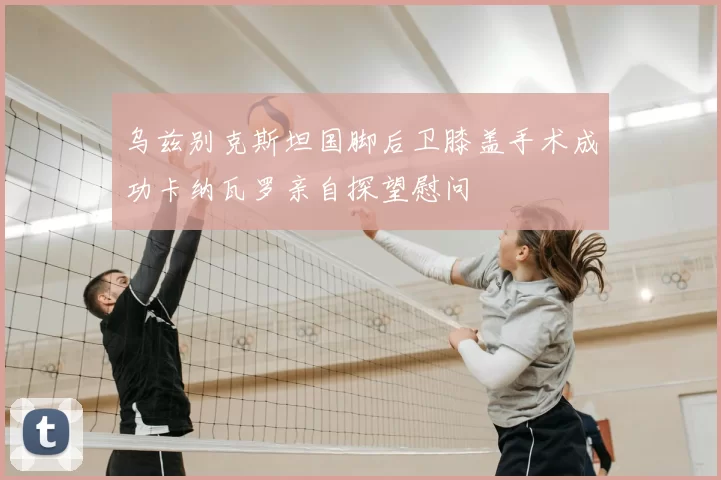 乌兹别克斯坦国脚后卫膝盖手术成功卡纳瓦罗亲自探望慰问