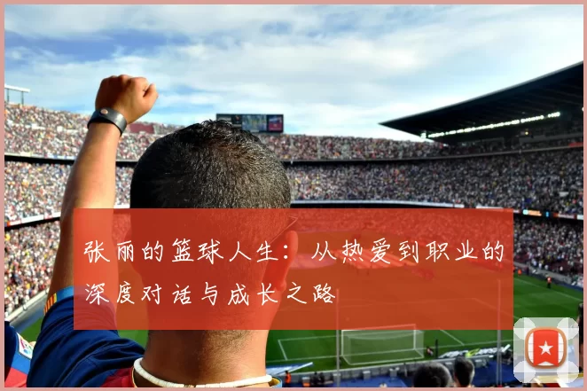 张丽的篮球人生:从热爱到职业的深度对话与成长之路