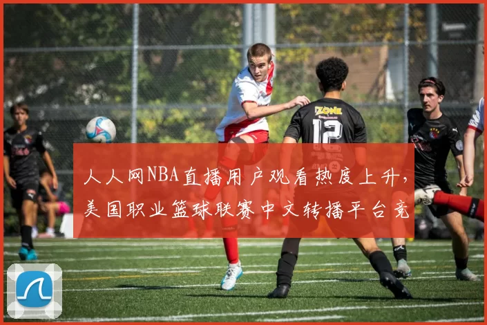 人人网NBA直播用户观看热度上升，美国职业篮球联赛中文转播平台竞争加剧